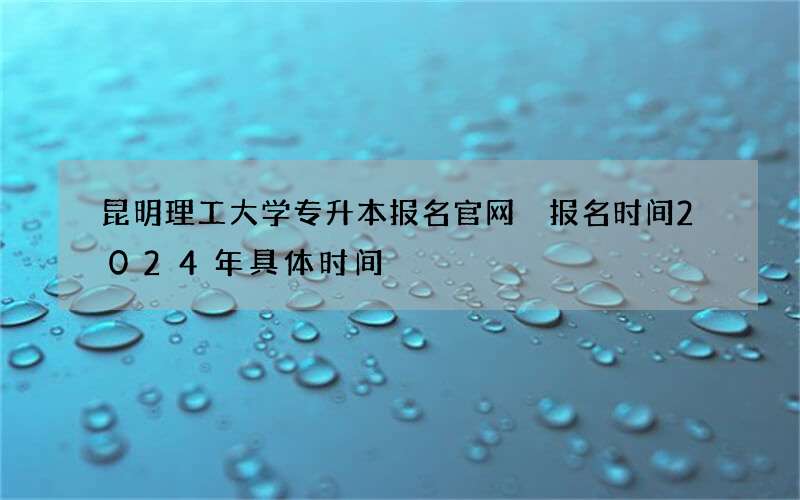 昆明理工大学专升本报名官网 报名时间2024年具体时间